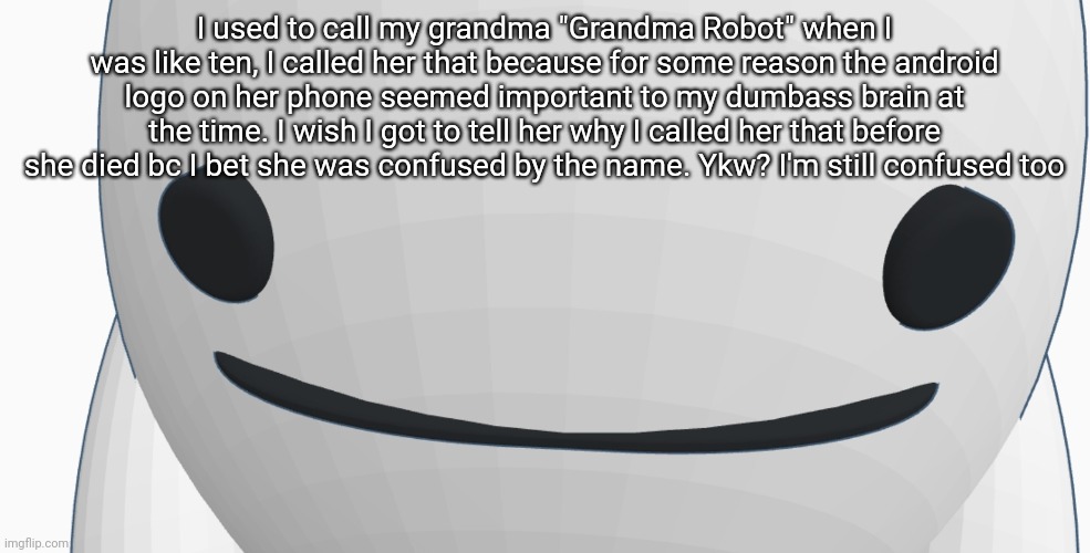 Chrono bean stare | I used to call my grandma "Grandma Robot" when I was like ten, I called her that because for some reason the android logo on her phone seemed important to my dumbass brain at the time. I wish I got to tell her why I called her that before she died bc I bet she was confused by the name. Ykw? I'm still confused too | image tagged in chrono bean stare | made w/ Imgflip meme maker