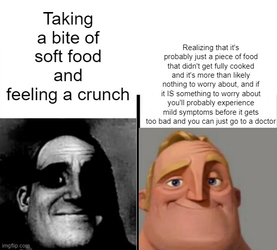 Mr. Incredible - Teacher's Copy | Realizing that it's probably just a piece of food that didn't get fully cooked and it's more than likely nothing to worry about, and if it IS something to worry about you'll probably experience mild symptoms before it gets too bad and you can just go to a doctor; Taking a bite of soft food and feeling a crunch | image tagged in mr incredible - teacher's copy | made w/ Imgflip meme maker