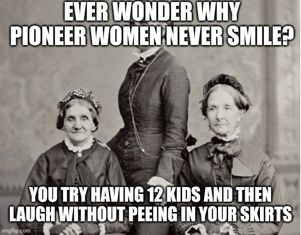 Mormon Pioneer women | EVER WONDER WHY PIONEER WOMEN NEVER SMILE? YOU TRY HAVING 12 KIDS AND THEN LAUGH WITHOUT PEEING IN YOUR SKIRTS | image tagged in mormon pioneer women | made w/ Imgflip meme maker