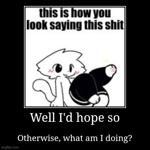 Well I'd hope so | Otherwise, what am I doing? | image tagged in funny,demotivationals | made w/ Imgflip demotivational maker