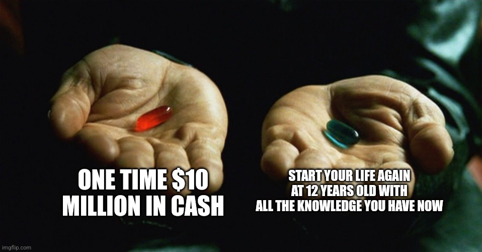 Red pill blue pill | ONE TIME $10 MILLION IN CASH; START YOUR LIFE AGAIN AT 12 YEARS OLD WITH ALL THE KNOWLEDGE YOU HAVE NOW | image tagged in red pill blue pill | made w/ Imgflip meme maker