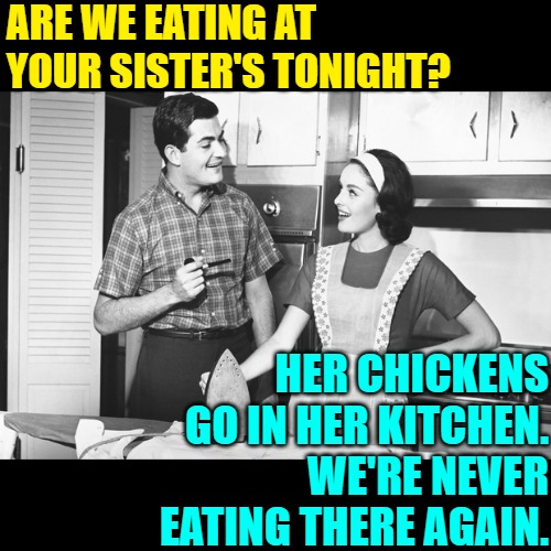 Chickens in a kitchen? No, thank you. | ARE WE EATING AT YOUR SISTER'S TONIGHT? HER CHICKENS GO IN HER KITCHEN.
WE'RE NEVER EATING THERE AGAIN. | image tagged in vintage husband and wife,chickens,funny memes,lol,food for thought,kitchen nightmares | made w/ Imgflip meme maker