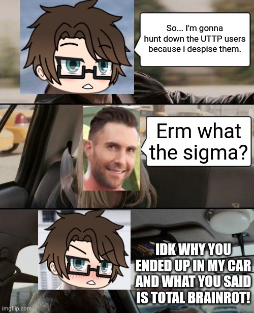 Male Cara was talking about the UTTP spamming and then the Deikmann said a phrase that could lose my braincells. | So... I'm gonna hunt down the UTTP users because i despise them. Erm what the sigma? IDK WHY YOU ENDED UP IN MY CAR AND WHAT YOU SAID IS TOTAL BRAINROT! | image tagged in memes,pop up school 2,pus2,male cara,deikmann,uttp | made w/ Imgflip meme maker