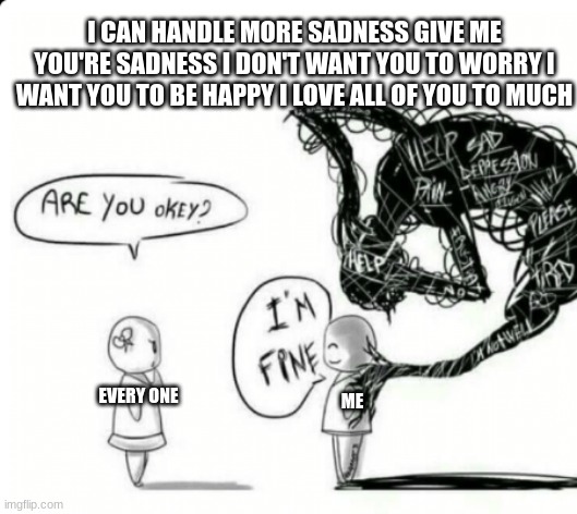 Are you okey? I'm fine | I CAN HANDLE MORE SADNESS GIVE ME YOU'RE SADNESS I DON'T WANT YOU TO WORRY I WANT YOU TO BE HAPPY I LOVE ALL OF YOU TO MUCH; EVERY ONE; ME | image tagged in are you okey i'm fine | made w/ Imgflip meme maker