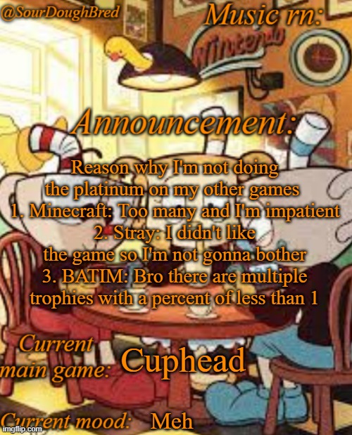 SourDoughBred's Cuphead temp | Reason why I'm not doing the platinum on my other games 
1. Minecraft: Too many and I'm impatient
2. Stray: I didn't like the game so I'm not gonna bother
3. BATIM: Bro there are multiple trophies with a percent of less than 1; Cuphead; Meh | image tagged in sourdoughbred's cuphead temp | made w/ Imgflip meme maker