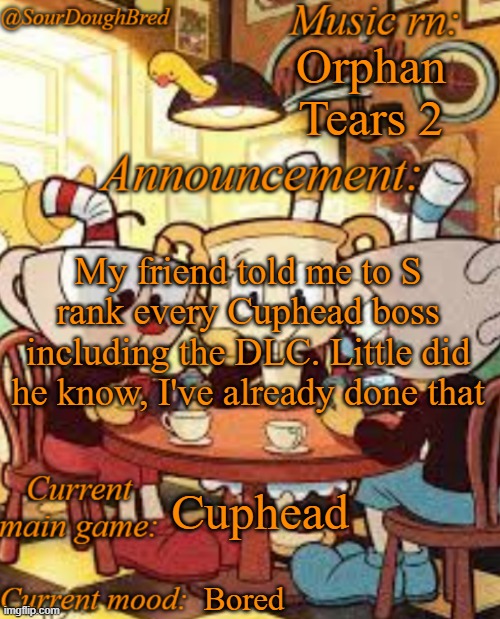 Yes, all of them | Orphan Tears 2; My friend told me to S rank every Cuphead boss including the DLC. Little did he know, I've already done that; Cuphead; Bored | image tagged in sourdoughbred's cuphead temp | made w/ Imgflip meme maker