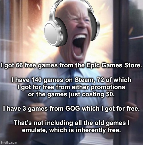 Joe Biden headphones | I got 66 free games from the Epic Games Store.
 
I have 140 games on Steam, 72 of which
I got for free from either promotions
or the games just costing $0.
 
I have 3 games from GOG which I got for free.
 
That’s not including all the old games I
emulate, which is inherently free. | image tagged in joe biden headphones | made w/ Imgflip meme maker