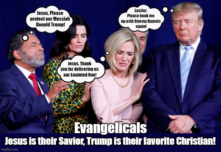 Don't vote for the FAKE Christian who wants to destroy our democracy! | Lucifer, Please hook me up with Stormy Daniels
 again! Jesus, Please protect our Messiah
 Donald Trump! Jesus, Thank you for delivering us

 our Anointed One! Evangelicals; Jesus is their Savior, Trump is their favorite Christian! | image tagged in evangelicals,christian,hypocrites,donald trump,lucifer,stormy daniels | made w/ Imgflip meme maker