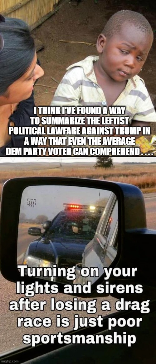 This should resonate with at least the blue collars among them. | I THINK I'VE FOUND A WAY TO SUMMARIZE THE LEFTIST POLITICAL LAWFARE AGAINST TRUMP IN A WAY THAT EVEN THE AVERAGE DEM PARTY VOTER CAN COMPREHEND . . . . | image tagged in third world skeptical kid | made w/ Imgflip meme maker