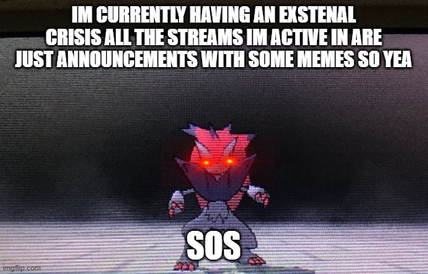 Mad zoroark the ultra necrozma slayer | IM CURRENTLY HAVING AN EXSTENAL CRISIS ALL THE STREAMS IM ACTIVE IN ARE JUST ANNOUNCEMENTS WITH SOME MEMES SO YEA; SOS | image tagged in mad zoroark the ultra necrozma slayer | made w/ Imgflip meme maker