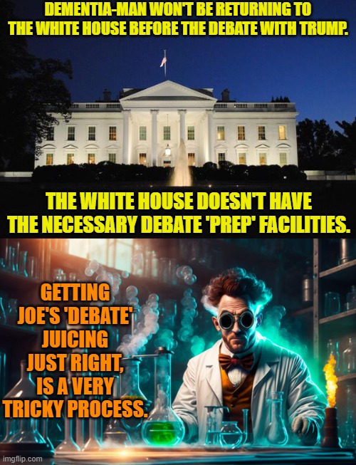 Got mad scientists? | DEMENTIA-MAN WON'T BE RETURNING TO THE WHITE HOUSE BEFORE THE DEBATE WITH TRUMP. THE WHITE HOUSE DOESN'T HAVE THE NECESSARY DEBATE 'PREP' FACILITIES. GETTING JOE'S 'DEBATE' JUICING JUST RIGHT, IS A VERY TRICKY PROCESS. | image tagged in yep | made w/ Imgflip meme maker