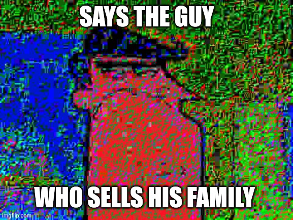 deep fried dad | SAYS THE GUY; WHO SELLS HIS FAMILY | image tagged in deep fried dad | made w/ Imgflip meme maker