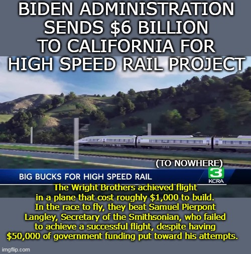 Not a whole lot has changed | BIDEN ADMINISTRATION SENDS $6 BILLION TO CALIFORNIA FOR HIGH SPEED RAIL PROJECT; (TO NOWHERE); The Wright Brothers achieved flight in a plane that cost roughly $1,000 to build. In the race to fly, they beat Samuel Pierpont Langley, Secretary of the Smithsonian, who failed to achieve a successful flight, despite having $50,000 of government funding put toward his attempts. | image tagged in biden sends 6 billion high speed rail debacle meme | made w/ Imgflip meme maker