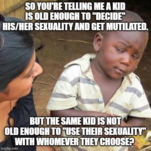 Third World Skeptical Kid Meme | SO YOU'RE TELLING ME A KID IS OLD ENOUGH TO "DECIDE" HIS/HER SEXUALITY AND GET MUTILATED. BUT THE SAME KID IS NOT OLD ENOUGH TO "USE THEIR S | image tagged in memes,third world skeptical kid | made w/ Imgflip meme maker