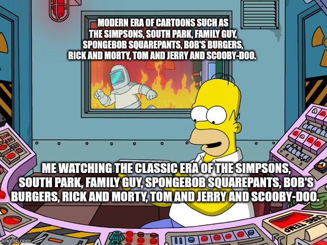 homer simpson | MODERN ERA OF CARTOONS SUCH AS THE SIMPSONS, SOUTH PARK, FAMILY GUY, SPONGEBOB SQUAREPANTS, BOB'S BURGERS, RICK AND MORTY, TOM AND JERRY AND SCOOBY-DOO. ME WATCHING THE CLASSIC ERA OF THE SIMPSONS, SOUTH PARK, FAMILY GUY, SPONGEBOB SQUAREPANTS, BOB'S BURGERS, RICK AND MORTY, TOM AND JERRY AND SCOOBY-DOO. | image tagged in homer simpson | made w/ Imgflip meme maker