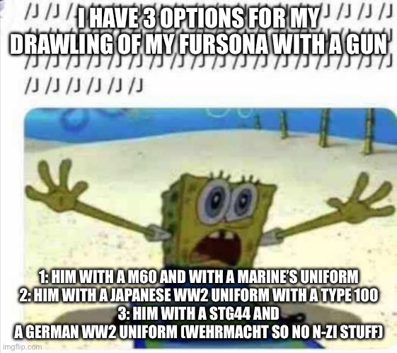 I’ll draw soon | I HAVE 3 OPTIONS FOR MY DRAWLING OF MY FURSONA WITH A GUN; 1: HIM WITH A M60 AND WITH A MARINE’S UNIFORM
2: HIM WITH A JAPANESE WW2 UNIFORM WITH A TYPE 100
3: HIM WITH A STG44 AND A GERMAN WW2 UNIFORM (WEHRMACHT SO NO N-ZI STUFF) | image tagged in /j spongebob | made w/ Imgflip meme maker