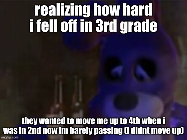 reality hit me like a bullet train | realizing how hard i fell off in 3rd grade; they wanted to move me up to 4th when i was in 2nd now im barely passing (i didnt move up) | image tagged in depressed bonnie | made w/ Imgflip meme maker