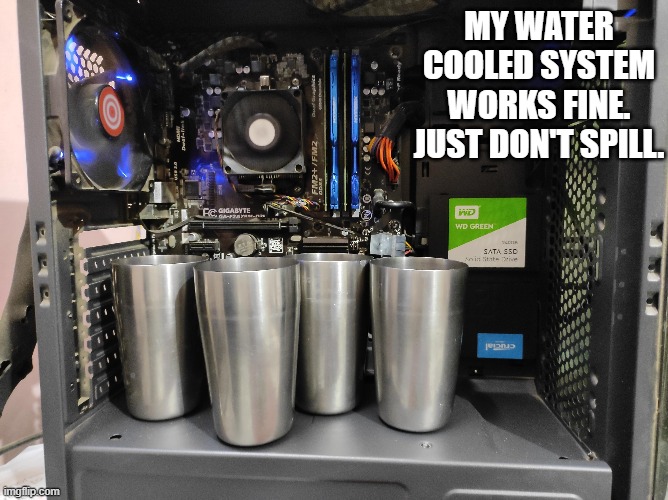 memes by Brad - My new water cooling system work. Just don't spill. | MY WATER COOLED SYSTEM WORKS FINE. JUST DON'T SPILL. | image tagged in funny,gaming,computer,pc gaming,computer games,humor | made w/ Imgflip meme maker