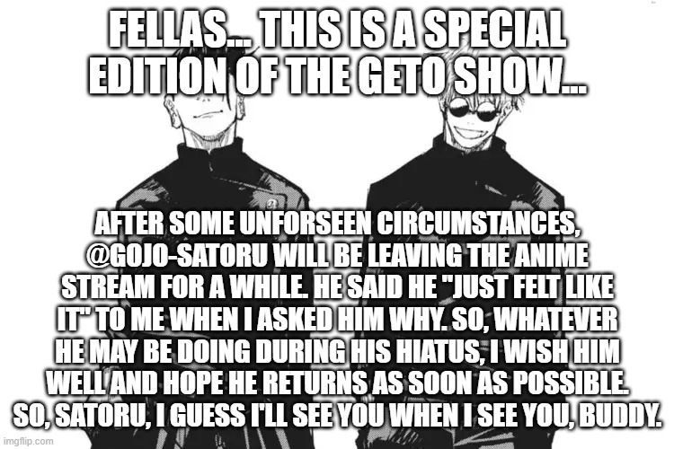 @Gojo-satoru, See you when I see you. | FELLAS... THIS IS A SPECIAL EDITION OF THE GETO SHOW... AFTER SOME UNFORSEEN CIRCUMSTANCES, @GOJO-SATORU WILL BE LEAVING THE ANIME STREAM FOR A WHILE. HE SAID HE "JUST FELT LIKE IT" TO ME WHEN I ASKED HIM WHY. SO, WHATEVER HE MAY BE DOING DURING HIS HIATUS, I WISH HIM WELL AND HOPE HE RETURNS AS SOON AS POSSIBLE. SO, SATORU, I GUESS I'LL SEE YOU WHEN I SEE YOU, BUDDY. | image tagged in me and bro,jjk,see ya around buddy,gojo-satoru | made w/ Imgflip meme maker