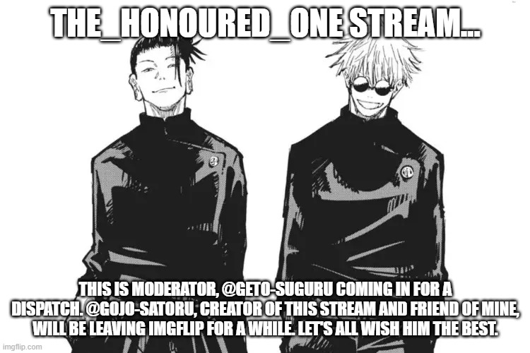 See you when I see you, Satoru. | THE_HONOURED_ONE STREAM... THIS IS MODERATOR, @GETO-SUGURU COMING IN FOR A DISPATCH. @GOJO-SATORU, CREATOR OF THIS STREAM AND FRIEND OF MINE, WILL BE LEAVING IMGFLIP FOR A WHILE. LET'S ALL WISH HIM THE BEST. | image tagged in me and bro,geto and gojo | made w/ Imgflip meme maker