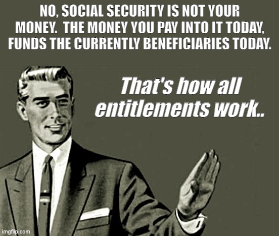 Nope | NO, SOCIAL SECURITY IS NOT YOUR MONEY.  THE MONEY YOU PAY INTO IT TODAY, FUNDS THE CURRENTLY BENEFICIARIES TODAY. That's how all entitlements work.. | image tagged in nope | made w/ Imgflip meme maker