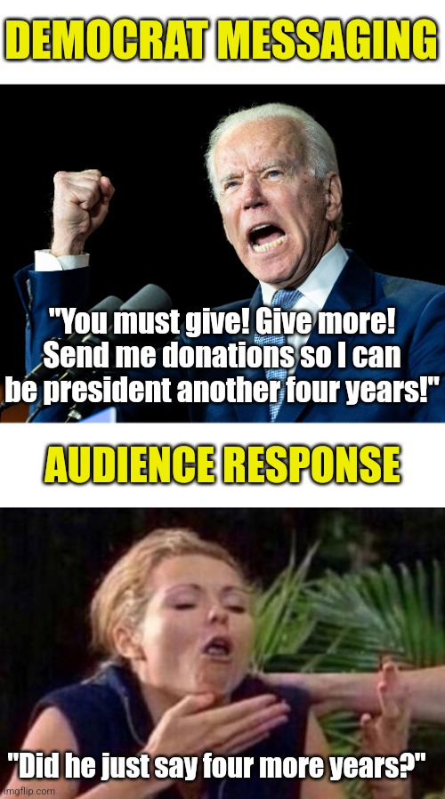 Democrats, even the illegals are figuring out Bidenomics suck. How can you fool citizens who lived through it?!? | DEMOCRAT MESSAGING; "You must give! Give more! Send me donations so I can be president another four years!"; AUDIENCE RESPONSE; "Did he just say four more years?" | image tagged in joe biden's fist,about to puke,economy,liberal logic,liberal hypocrisy,crying democrats | made w/ Imgflip meme maker