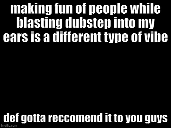 making fun of people while blasting dubstep into my ears is a different type of vibe; def gotta reccomend it to you guys | made w/ Imgflip meme maker