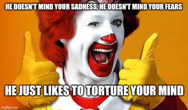 ronald McDonald | HE DOESN'T MIND YOUR SADNESS, HE DOESN'T MIND YOUR FEARS; HE JUST LIKES TO TORTURE YOUR MIND | image tagged in ronald mcdonald | made w/ Imgflip meme maker