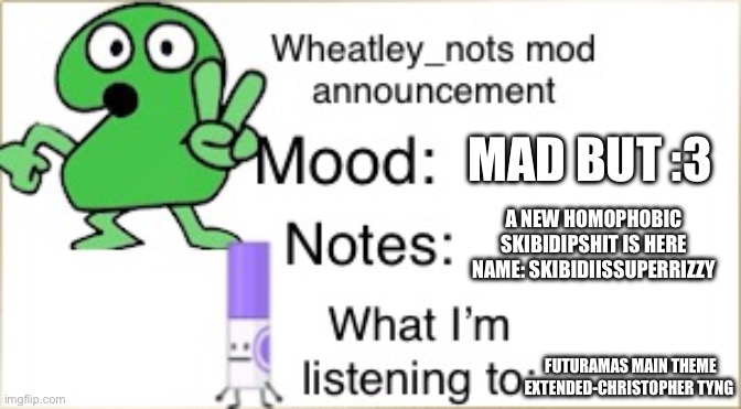 “Stop breathing” | MAD BUT :3; A NEW HOMOPHOBIC SKIBIDIPSHIT IS HERE
NAME: SKIBIDIISSUPERRIZZY; FUTURAMAS MAIN THEME EXTENDED-CHRISTOPHER TYNG | image tagged in bfdi wheatley_not announcement temp | made w/ Imgflip meme maker