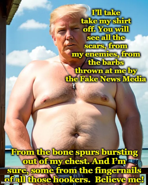 Trump's Scars | I’ll take take my shirt off. You will see all the scars, from my enemies, from the barbs thrown at me by the Fake News Media; From the bone spurs bursting out of my chest. And I’m sure, some from the fingernails of all those hookers.  Believe me! | image tagged in donald trump is an idiot,maga,trump,presidential race,nevertrump meme,deplorable donald | made w/ Imgflip meme maker