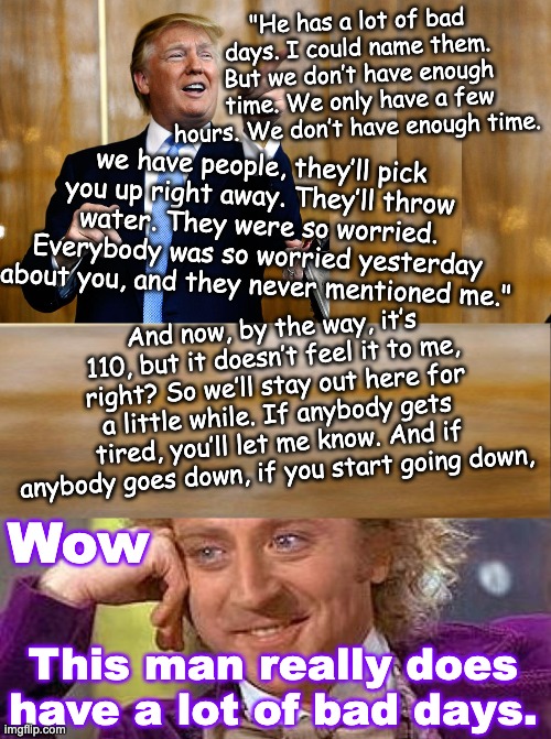 When someone word salads you who they are, BELIEVE THEM (sharks ahead!) | "He has a lot of bad days. I could name them. But we don’t have enough time. We only have a few hours. We don’t have enough time. we have people, they’ll pick you up right away. They’ll throw water. They were so worried. Everybody was so worried yesterday about you, and they never mentioned me."; And now, by the way, it’s 110, but it doesn’t feel it to me, right? So we’ll stay out here for a little while. If anybody gets tired, you’ll let me know. And if anybody goes down, if you start going down, Wow; This man really does have a lot of bad days. | image tagged in trump,speech,shark,dementia,pathological | made w/ Imgflip meme maker