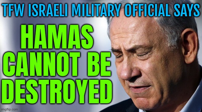 Israeli Military Official Says Hamas Cannot Be Destroyed, As Rift With Netanyahu Widens | HAMAS CANNOT BE DESTROYED; TFW ISRAELI MILITARY OFFICIAL SAYS | image tagged in netanyahu ronery lonely baby hitler,islamic terrorism,palestine,genocide,scumbag america,breaking news | made w/ Imgflip meme maker