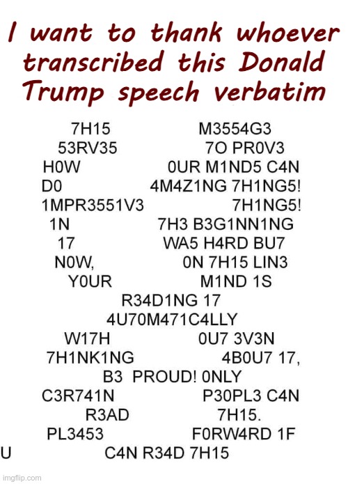 Trump Speech Transcribed | I want to thank whoever
transcribed this Donald
Trump speech verbatim | image tagged in donald trump,politics,rick75230,speech | made w/ Imgflip meme maker