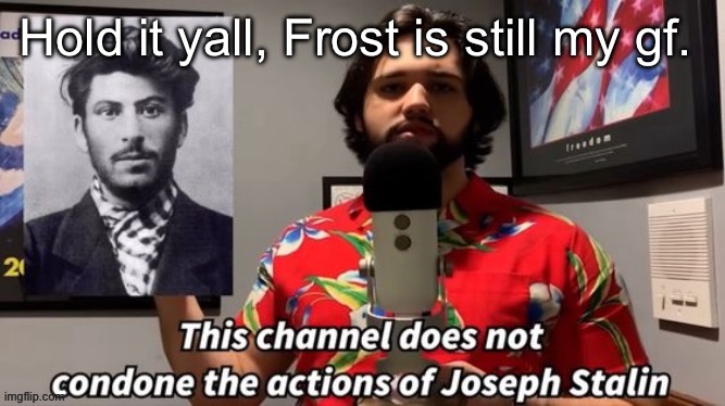 This channel does not condone the actions of Joseph Stalin | Hold it yall, Frost is still my gf. | image tagged in this channel does not condone the actions of joseph stalin | made w/ Imgflip meme maker