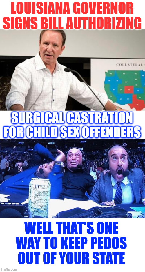 This guy is on a roll... | LOUISIANA GOVERNOR SIGNS BILL AUTHORIZING; SURGICAL CASTRATION FOR CHILD SEX OFFENDERS; WELL THAT'S ONE WAY TO KEEP PEDOS OUT OF YOUR STATE | image tagged in excited announcers,pedos,not wanted | made w/ Imgflip meme maker