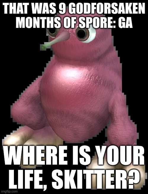 blud has 0 life | THAT WAS 9 GODFORSAKEN MONTHS OF SPORE: GA; WHERE IS YOUR LIFE, SKITTER? | image tagged in spore bean | made w/ Imgflip meme maker