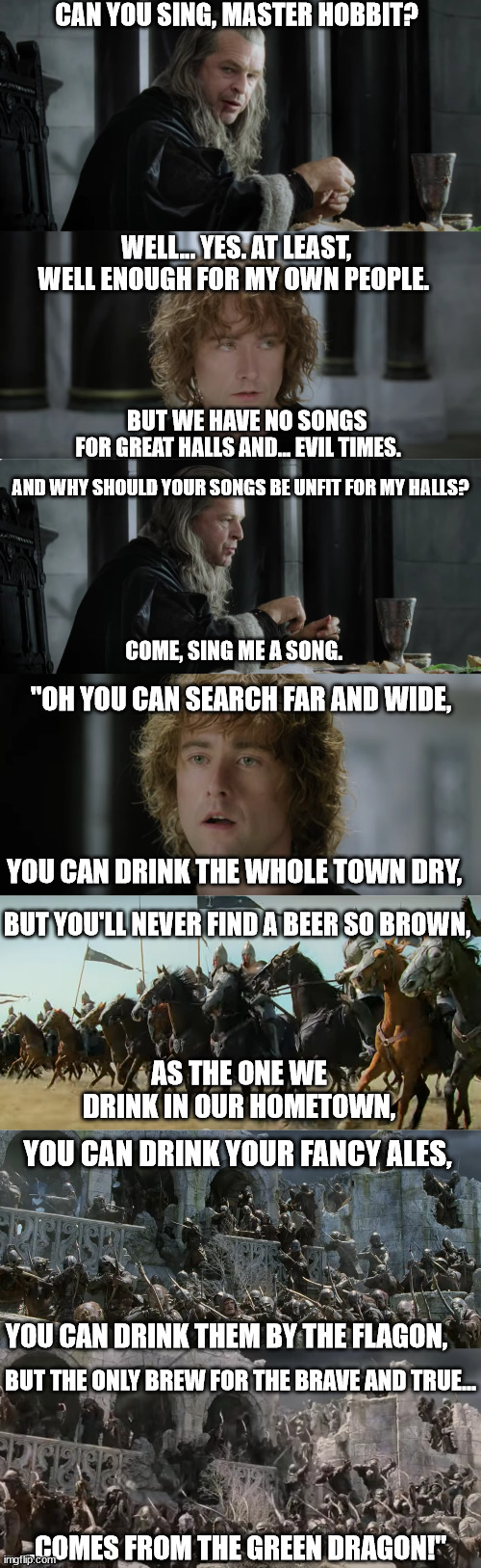 Pippin sings | CAN YOU SING, MASTER HOBBIT? WELL... YES. AT LEAST, WELL ENOUGH FOR MY OWN PEOPLE. BUT WE HAVE NO SONGS; FOR GREAT HALLS AND... EVIL TIMES. AND WHY SHOULD YOUR SONGS BE UNFIT FOR MY HALLS? COME, SING ME A SONG. "OH YOU CAN SEARCH FAR AND WIDE, YOU CAN DRINK THE WHOLE TOWN DRY, BUT YOU'LL NEVER FIND A BEER SO BROWN, AS THE ONE WE DRINK IN OUR HOMETOWN, YOU CAN DRINK YOUR FANCY ALES, YOU CAN DRINK THEM BY THE FLAGON, BUT THE ONLY BREW FOR THE BRAVE AND TRUE... ..COMES FROM THE GREEN DRAGON!" | image tagged in lord of the rings,song lyrics,song,death | made w/ Imgflip meme maker