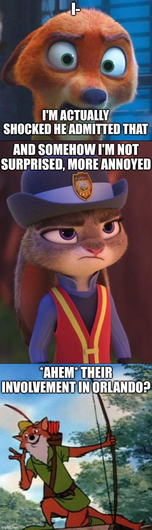 I- I'M ACTUALLY SHOCKED HE ADMITTED THAT AND SOMEHOW I'M NOT SURPRISED, MORE ANNOYED *AHEM* THEIR INVOLVEMENT IN ORLANDO? | image tagged in nick wilde shocked,judy hopps annoyed,robin hood disney | made w/ Imgflip meme maker