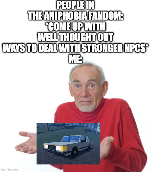 CAR IS CAR | PEOPLE IN THE ANIPHOBIA FANDOM: *COME UP WITH WELL THOUGHT OUT WAYS TO DEAL WITH STRONGER NPCS*
ME: | image tagged in shrugging | made w/ Imgflip meme maker