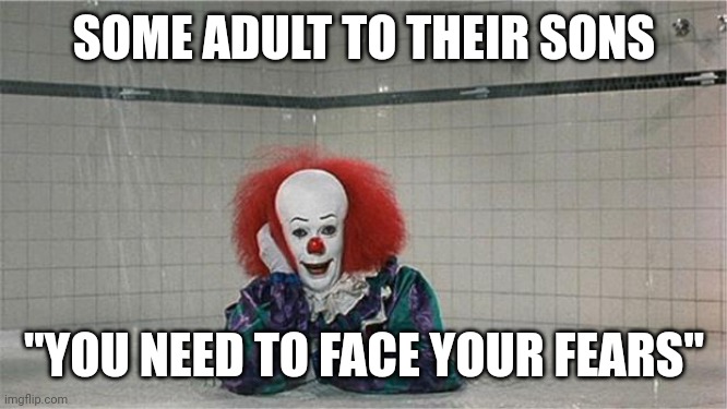 This is impossible | SOME ADULT TO THEIR SONS; "YOU NEED TO FACE YOUR FEARS" | image tagged in pennywise shower | made w/ Imgflip meme maker