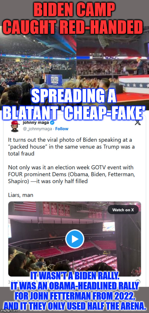 Cheap Fake Biden...  accuse others of what he's doing | BIDEN CAMP CAUGHT RED-HANDED; SPREADING A BLATANT 'CHEAP-FAKE'; IT WASN’T A BIDEN RALLY. IT WAS AN OBAMA-HEADLINED RALLY FOR JOHN FETTERMAN FROM 2022, AND IT THEY ONLY USED HALF THE ARENA. | image tagged in cheap fake,biden,liar | made w/ Imgflip meme maker