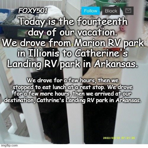 Foxy501 announcement template | Today is the fourteenth day of our vacation. We drove from Marion RV park in Illionis to Catherine's Landing RV park in Arkansas. We drove for a few hours, then we stopped to eat lunch at a rest stop. We drove for a few more hours, then we arrived at our destination, Cathrine's Landing RV park in Arkansas. | image tagged in foxy501 announcement template | made w/ Imgflip meme maker