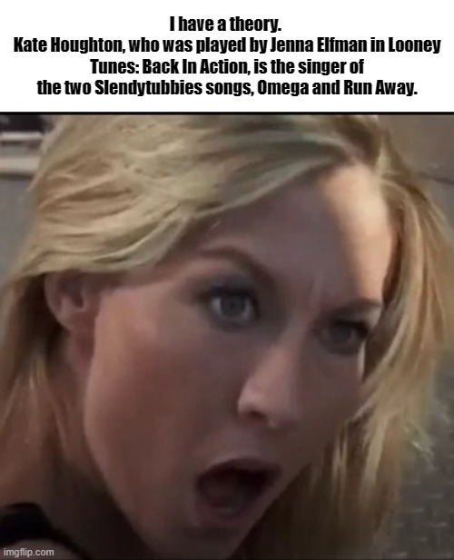 Slendytubbies Looney Tunes Theory Meme | I have a theory. 
Kate Houghton, who was played by Jenna Elfman in Looney Tunes: Back In Action, is the singer of the two Slendytubbies songs, Omega and Run Away. | image tagged in slendytubbies,looney tunes,kate houghton,jenna elfman,game theory | made w/ Imgflip meme maker