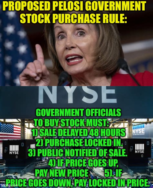 Stop government graft | PROPOSED PELOSI GOVERNMENT STOCK PURCHASE RULE:; GOVERNMENT OFFICIALS TO BUY STOCK MUST:            1) SALE DELAYED 48 HOURS      2) PURCHASE LOCKED IN.   3) PUBLIC NOTIFIED OF SALE.        4) IF PRICE GOES UP, PAY NEW PRICE          5). IF PRICE GOES DOWN, PAY LOCKED IN PRICE. | image tagged in gifs,government corruption,nancy pelosi,greed,corruption,congress | made w/ Imgflip meme maker