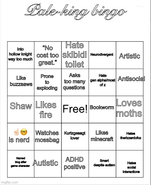 My bingo | Pale-king bingo; Hate skibidi toilet; “No cost too great.”; Into hollow knight way too much; Neurodivergent; Artistic; Antisocial; Asks too many questions; Hate gen alpha/most of z; Like buzzsaws; Prone to exploding; Shaw; Bookworm; Loves moths; Likes fire; ☝🏻🤓 is nerd; Watches mossbag; Hates therizzardofoz; Kurtzgesagt lover; Likes minecraft; Autistic; Named blog after game character; ADHD positive; Smart despite autism; Hates social interactions | image tagged in blank bingo,pale king | made w/ Imgflip meme maker