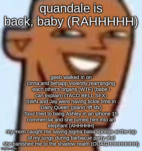 justin | quandale is back, baby (RAHHHHH); geeb walked in on cinna and behapp violently rearranging each other's organs (WTF) (babe i can explain) (TACO BELL SFX)
SWN and Jay were having tickle time in Dairy Queen (piano riff sfx)
Soul tried to bang Ashley in an iphone 15 commercial and she turned him into an elephant (AHHHHH)
my mom caught me saying sigma baba sponge at the top of my lungs during barbacue party and she banished me to the shadow realm (OUAGHHHHHHHH) | image tagged in justin | made w/ Imgflip meme maker