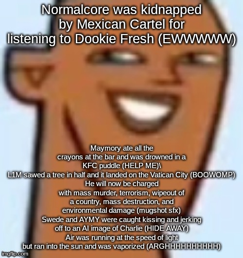 justin | Normalcore was kidnapped by Mexican Cartel for listening to Dookie Fresh (EWWWWW); Maymory ate all the crayons at the bar and was drowned in a KFC puddle (HELP ME)\
L1M sawed a tree in half and it landed on the Vatican City (BOOWOMP)
He will now be charged with mass murder, terrorism, wipeout of a country, mass destruction, and environmental damage (mugshot sfx)
Swede and AYMY were caught kissing and jerking off to an AI image of Charlie (HIDE AWAY)
Air was running at the speed of light but ran into the sun and was vaporized (ARGHHHHHHHHHH) | image tagged in justin | made w/ Imgflip meme maker