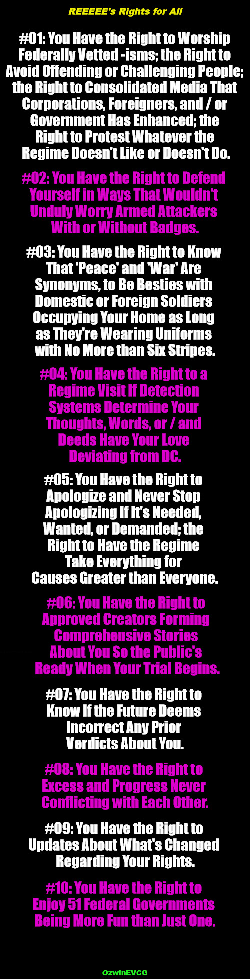 REEEEE's Rights for All | REEEEE's Rights for All; #01: You Have the Right to Worship 

Federally Vetted -isms; the Right to 

Avoid Offending or Challenging People; 

the Right to Consolidated Media That 

Corporations, Foreigners, and / or 

Government Has Enhanced; the 

Right to Protest Whatever the 

Regime Doesn't Like or Doesn't Do. #02: You Have the Right to Defend 

Yourself in Ways That Wouldn't 

Unduly Worry Armed Attackers 

With or Without Badges. #03: You Have the Right to Know 

That 'Peace' and 'War' Are 

Synonyms, to Be Besties with 

Domestic or Foreign Soldiers 

Occupying Your Home as Long 

as They're Wearing Uniforms 

with No More than Six Stripes. #04: You Have the Right to a 

Regime Visit If Detection 

Systems Determine Your 

Thoughts, Words, or / and 

Deeds Have Your Love 

Deviating from DC. #05: You Have the Right to 

Apologize and Never Stop 

Apologizing If It's Needed, 

Wanted, or Demanded; the 

Right to Have the Regime 

Take Everything for 

Causes Greater than Everyone. #06: You Have the Right to 

Approved Creators Forming 

Comprehensive Stories 

About You So the Public's 

Ready When Your Trial Begins. #07: You Have the Right to 

Know If the Future Deems 

Incorrect Any Prior 

Verdicts About You. #08: You Have the Right to 

Excess and Progress Never 

Conflicting with Each Other. #09: You Have the Right to 

Updates About What's Changed 

Regarding Your Rights. #10: You Have the Right to 

Enjoy 51 Federal Governments 

Being More Fun than Just One. OzwinEVCG | image tagged in clown world,bill of rights,world occupied,reeeee,occupied usa,crazy times | made w/ Imgflip meme maker