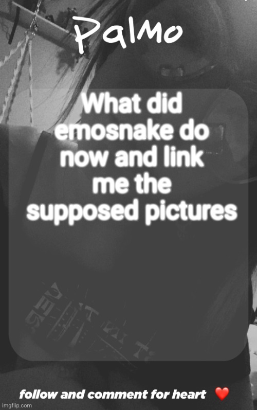 comment and follow. | What did emosnake do now and link me the supposed pictures | image tagged in comment and follow | made w/ Imgflip meme maker