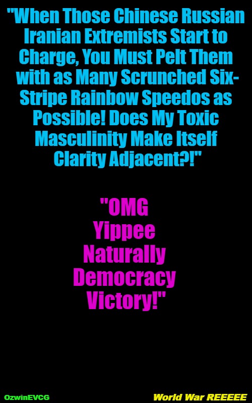 World War REEEEE | "When Those Chinese Russian 

Iranian Extremists Start to 

Charge, You Must Pelt Them 

with as Many Scrunched Six-

Stripe Rainbow Speedos as 

Possible! Does My Toxic 

Masculinity Make Itself 

Clarity Adjacent?!"; "OMG 

Yippee 

Naturally 

Democracy 

Victory!"; World War REEEEE; OzwinEVCG | image tagged in political tragicomedy,lgbtq,military,reeeee,clown world,ww3 | made w/ Imgflip meme maker